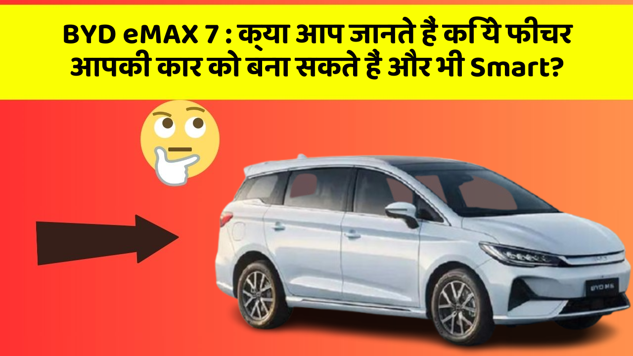 BYD eMAX 7: क्या आप जानते हैं कि ये फीचर आपकी कार को बना सकते हैं और भी Smart?